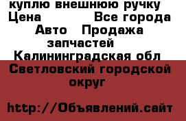 куплю внешнюю ручку › Цена ­ 2 000 - Все города Авто » Продажа запчастей   . Калининградская обл.,Светловский городской округ 
